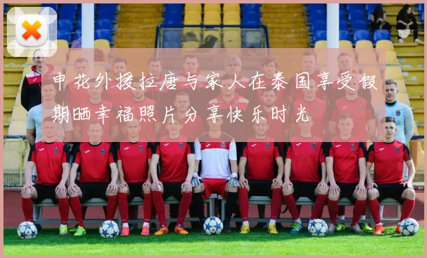 申花外援拉唐与家人在泰国享受假期晒幸福照片分享快乐时光