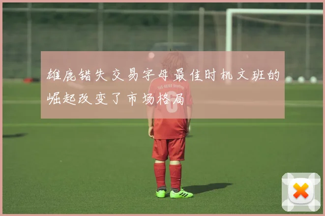 雄鹿错失交易字母最佳时机文班的崛起改变了市场格局