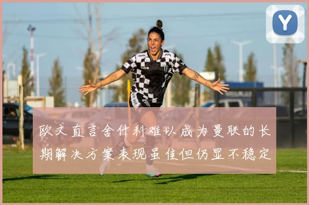 欧文直言舍什科难以成为曼联的长期解决方案表现虽佳但仍显不稳定
