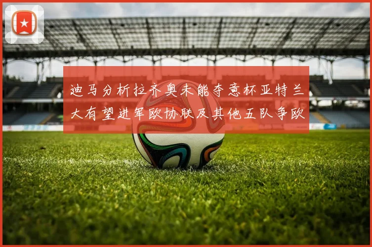 迪马分析拉齐奥未能夺意杯亚特兰大有望进军欧协联及其他五队争欧联资格