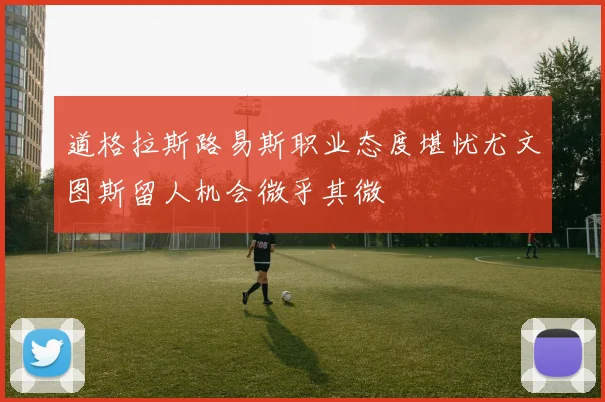 道格拉斯路易斯职业态度堪忧尤文图斯留人机会微乎其微