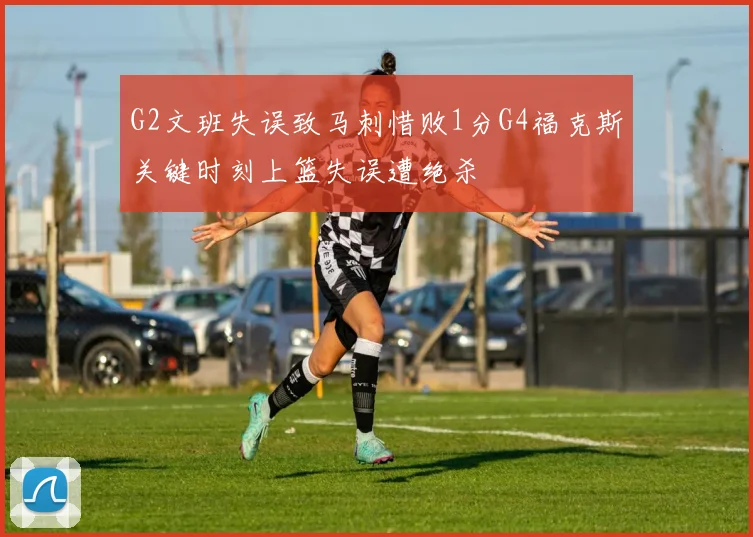 G2文班失误致马刺惜败1分G4福克斯关键时刻上篮失误遭绝杀