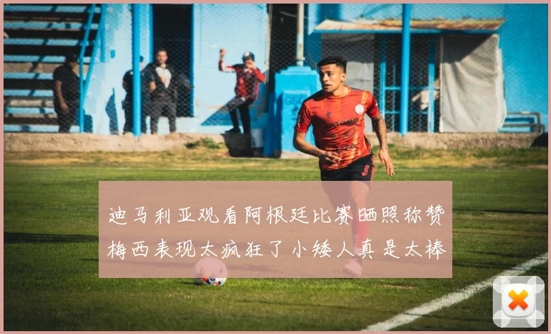 迪马利亚观看阿根廷比赛晒照称赞梅西表现太疯狂了小矮人真是太棒了