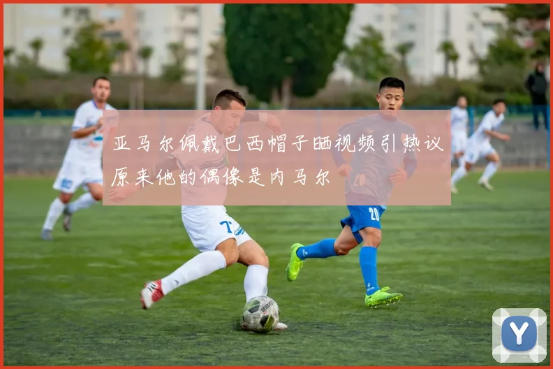 亚马尔佩戴巴西帽子晒视频引热议原来他的偶像是内马尔