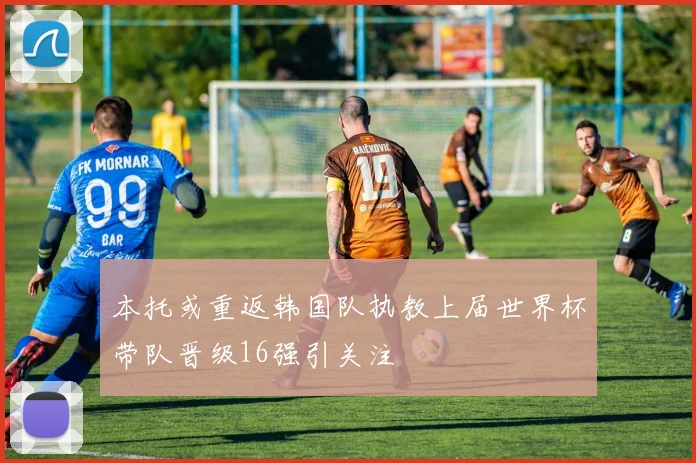 本托或重返韩国队执教上届世界杯带队晋级16强引关注