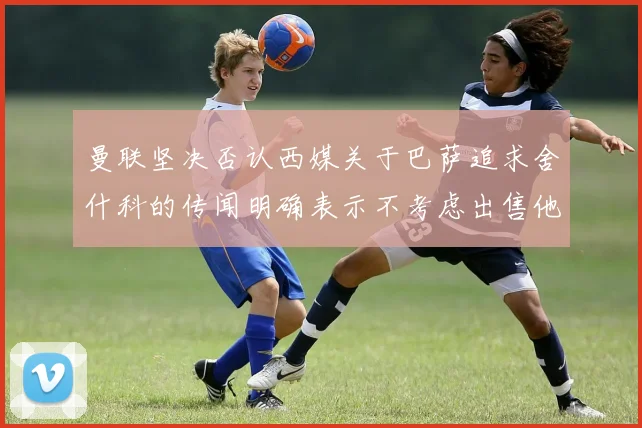 曼联坚决否认西媒关于巴萨追求舍什科的传闻明确表示不考虑出售他