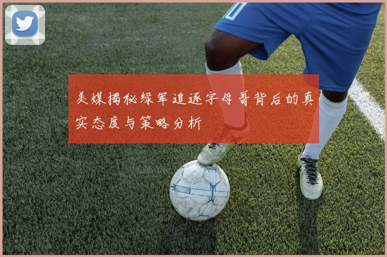美媒揭秘绿军追逐字母哥背后的真实态度与策略分析