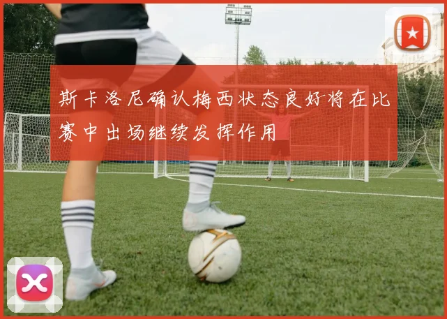 斯卡洛尼确认梅西状态良好将在比赛中出场继续发挥作用