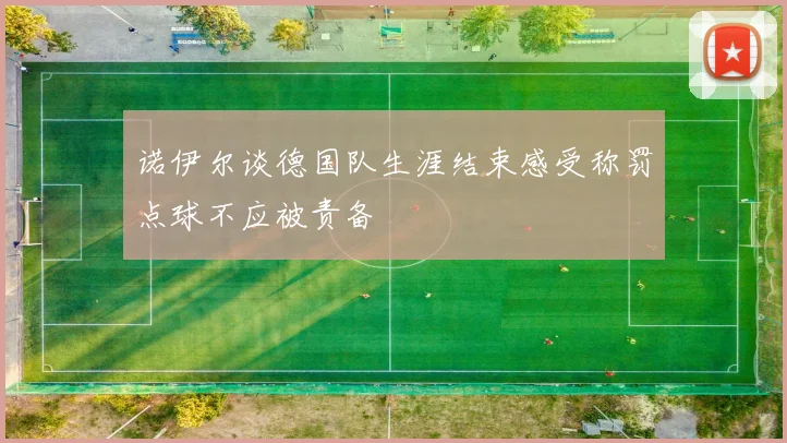 诺伊尔谈德国队生涯结束感受称罚点球不应被责备
