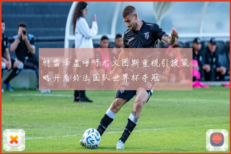 特雷泽盖呼吁尤文图斯重视引援策略并看好法国队世界杯夺冠